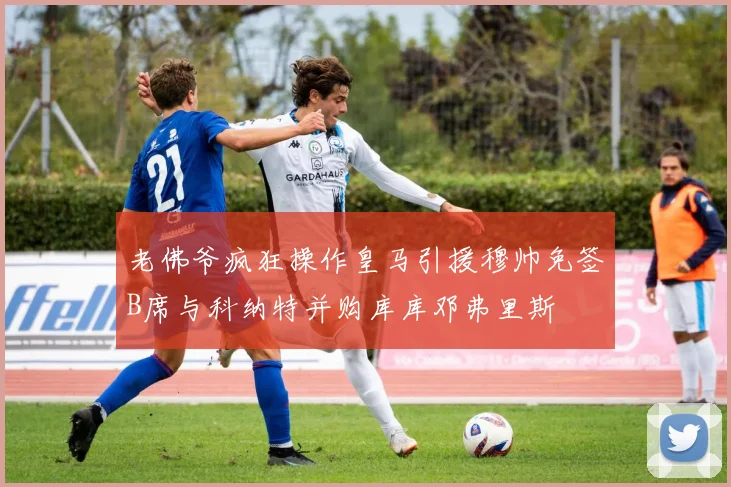 老佛爷疯狂操作皇马引援穆帅免签B席与科纳特并购库库邓弗里斯