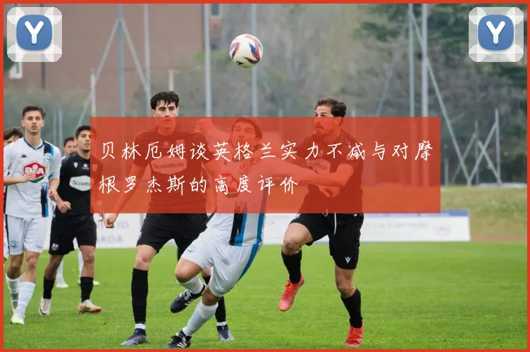 贝林厄姆谈英格兰实力不减与对摩根罗杰斯的高度评价