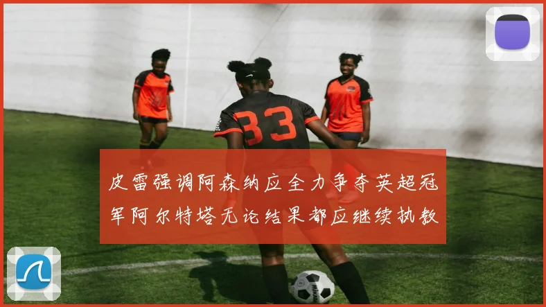皮雷强调阿森纳应全力争夺英超冠军阿尔特塔无论结果都应继续执教