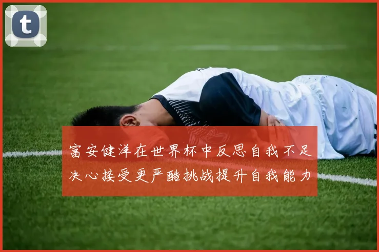 富安健洋在世界杯中反思自我不足决心接受更严酷挑战提升自我能力