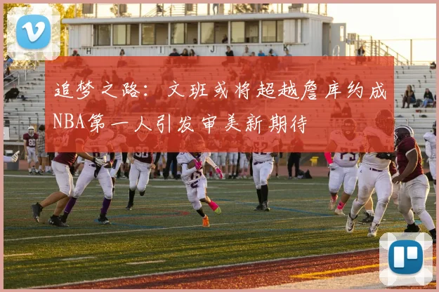 追梦之路：文班或将超越詹库约成NBA第一人引发审美新期待
