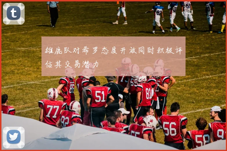雄鹿队对希罗态度开放同时积极评估其交易潜力