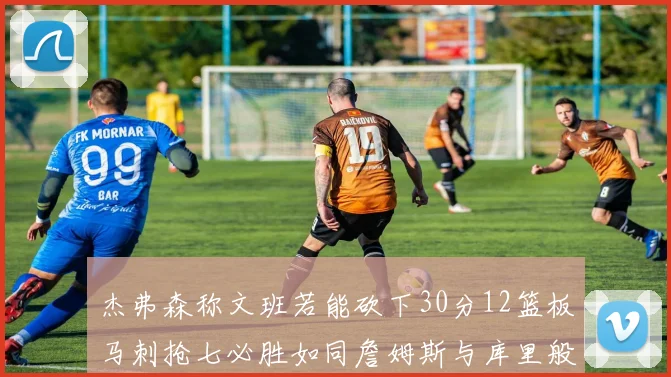 杰弗森称文班若能砍下30分12篮板马刺抢七必胜如同詹姆斯与库里般出色