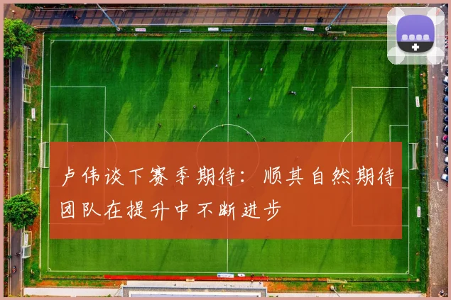 卢伟谈下赛季期待：顺其自然期待团队在提升中不断进步