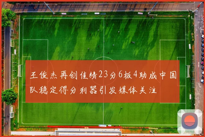 王俊杰再创佳绩23分6板4助成中国队稳定得分利器引发媒体关注