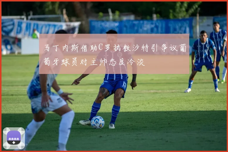 马丁内斯借助C罗执教沙特引争议葡萄牙球员对主帅态度冷淡