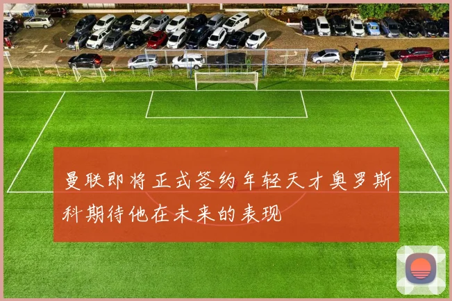 曼联即将正式签约年轻天才奥罗斯科期待他在未来的表现