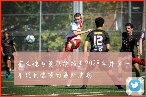 霍兰德与曼联续约至2028年并含一年延长选项的最新消息