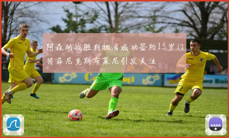 阿森纳战胜利物浦成功签约15岁门将菲尼克斯布莱尼引发关注
