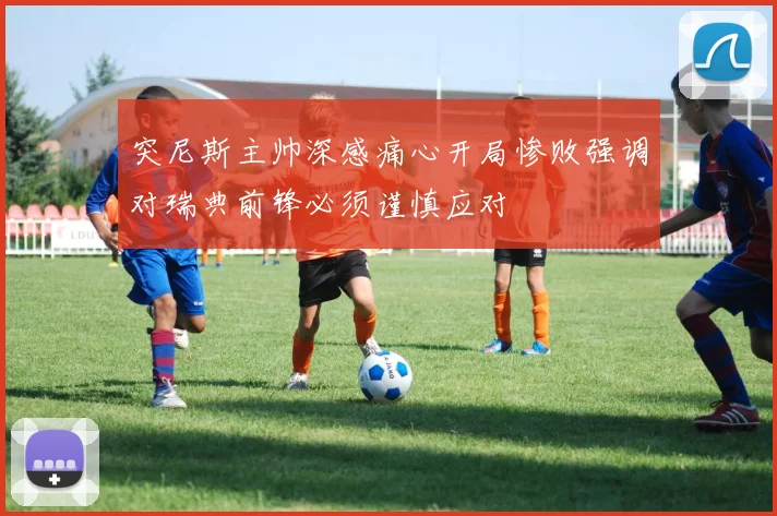 突尼斯主帅深感痛心开局惨败强调对瑞典前锋必须谨慎应对