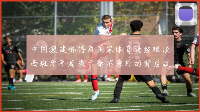 中国援建佛得角国家体育场经理谈西班牙平局表示毫不意外的背后故事