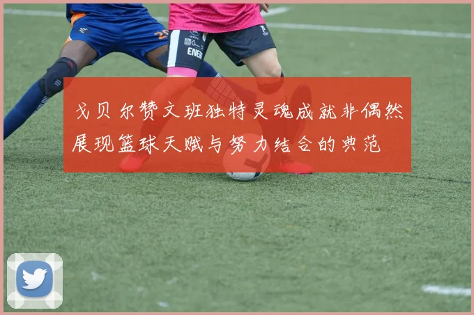 戈贝尔赞文班独特灵魂成就非偶然展现篮球天赋与努力结合的典范