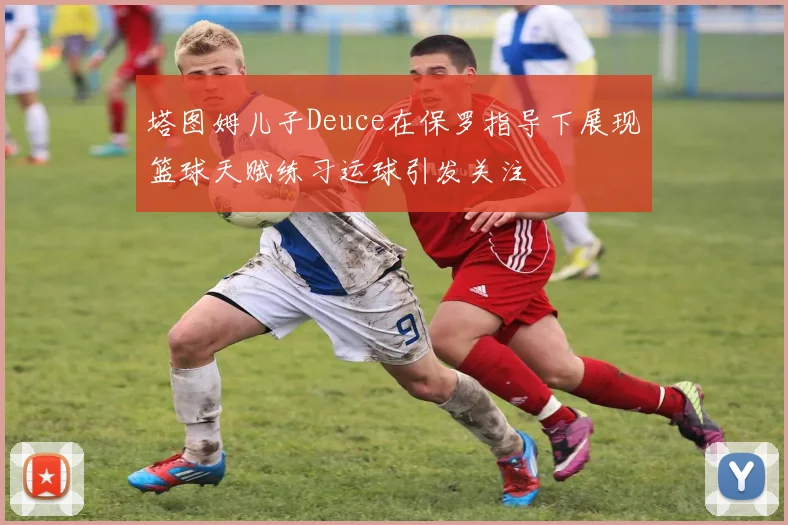 塔图姆儿子Deuce在保罗指导下展现篮球天赋练习运球引发关注