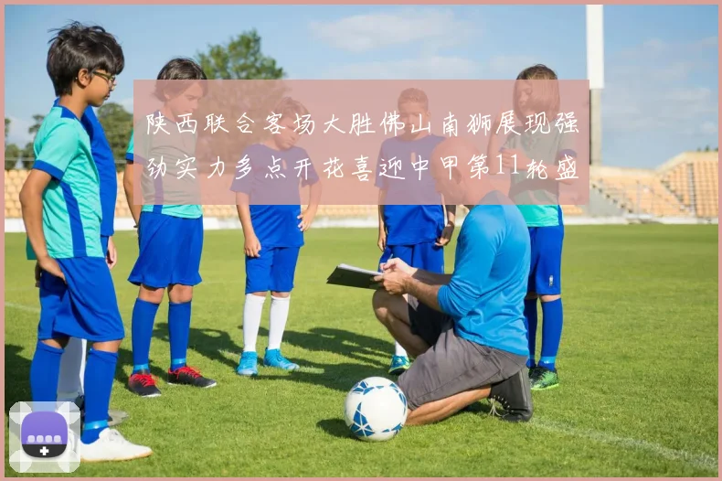 陕西联合客场大胜佛山南狮展现强劲实力多点开花喜迎中甲第11轮盛宴