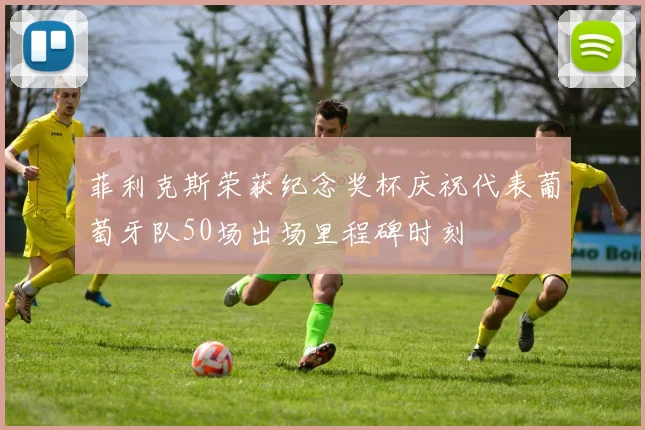 菲利克斯荣获纪念奖杯庆祝代表葡萄牙队50场出场里程碑时刻