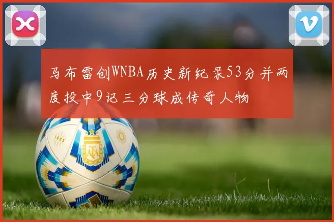 马布雷创WNBA历史新纪录53分并两度投中9记三分球成传奇人物