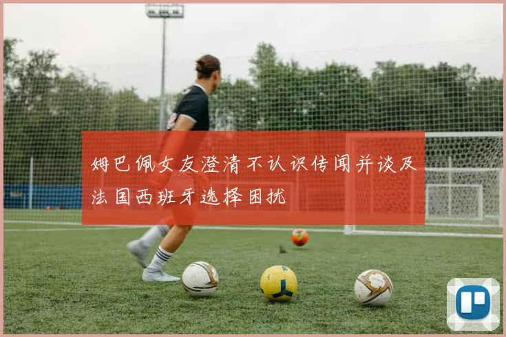 姆巴佩女友澄清不认识传闻并谈及法国西班牙选择困扰