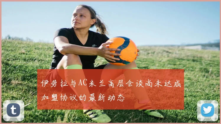 伊劳拉与AC米兰高层会谈尚未达成加盟协议的最新动态