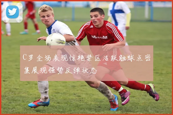 C罗全场表现惊艳禁区活跃触球点密集展现强势反弹状态