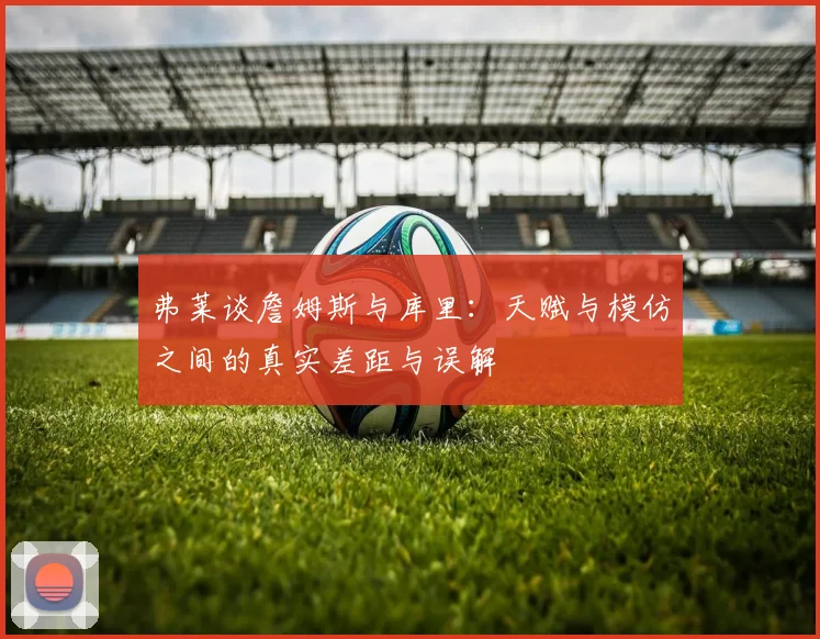 弗莱谈詹姆斯与库里：天赋与模仿之间的真实差距与误解