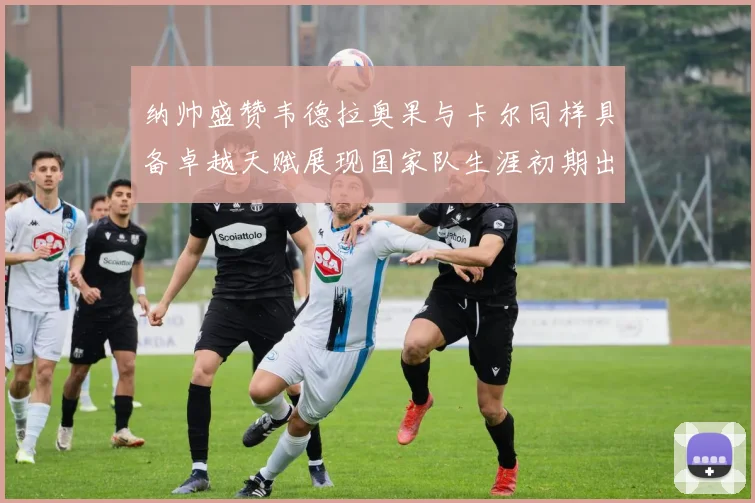 纳帅盛赞韦德拉奥果与卡尔同样具备卓越天赋展现国家队生涯初期出色表现