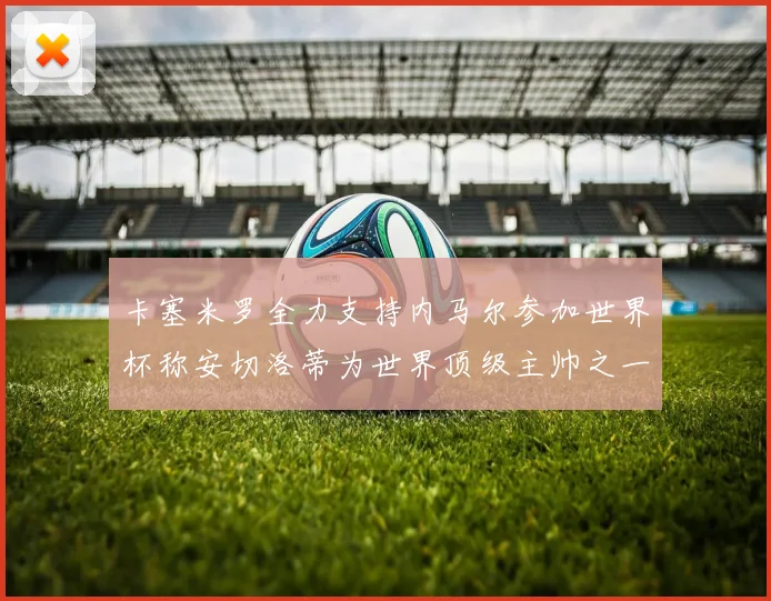 卡塞米罗全力支持内马尔参加世界杯称安切洛蒂为世界顶级主帅之一
