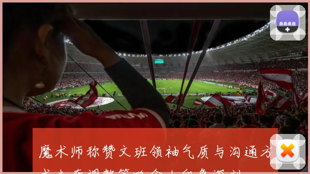 魔术师称赞文班领袖气质与沟通方式米奇调整策略令人印象深刻