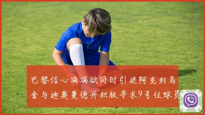 巴黎信心满满欲同时引进阿克利乌舍与迪奥曼德并积极寻求9号位球员