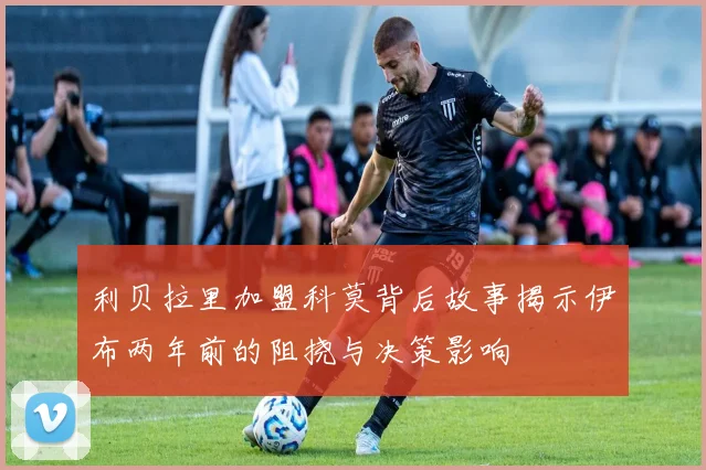 利贝拉里加盟科莫背后故事揭示伊布两年前的阻挠与决策影响